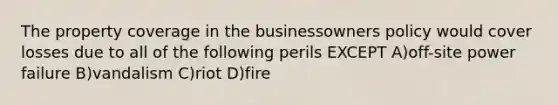 The property coverage in the businessowners policy would cover losses due to all of the following perils EXCEPT A)off-site power failure B)vandalism C)riot D)fire