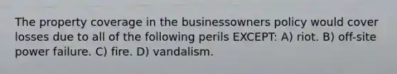 The property coverage in the businessowners policy would cover losses due to all of the following perils EXCEPT: A) riot. B) off-site power failure. C) fire. D) vandalism.