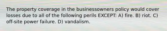 The property coverage in the businessowners policy would cover losses due to all of the following perils EXCEPT: A) fire. B) riot. C) off-site power failure. D) vandalism.