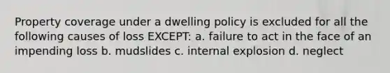 Property coverage under a dwelling policy is excluded for all the following causes of loss EXCEPT: a. failure to act in the face of an impending loss b. mudslides c. internal explosion d. neglect