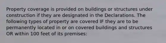 Property coverage is provided on buildings or structures under construction if they are designated in the Declarations. The following types of property are covered IF they are to be permanently located in or on covered buildings and structures OR within 100 feet of its premises: