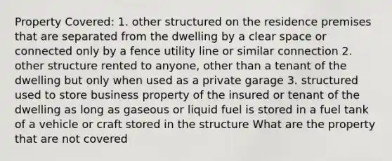 Property Covered: 1. other structured on the residence premises that are separated from the dwelling by a clear space or connected only by a fence utility line or similar connection 2. other structure rented to anyone, other than a tenant of the dwelling but only when used as a private garage 3. structured used to store business property of the insured or tenant of the dwelling as long as gaseous or liquid fuel is stored in a fuel tank of a vehicle or craft stored in the structure What are the property that are not covered