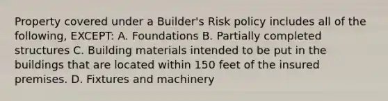 Property covered under a Builder's Risk policy includes all of the following, EXCEPT: A. Foundations B. Partially completed structures C. Building materials intended to be put in the buildings that are located within 150 feet of the insured premises. D. Fixtures and machinery