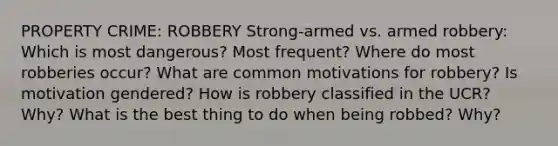 PROPERTY CRIME: ROBBERY Strong-armed vs. armed robbery: Which is most dangerous? Most frequent? Where do most robberies occur? What are common motivations for robbery? Is motivation gendered? How is robbery classified in the UCR? Why? What is the best thing to do when being robbed? Why?