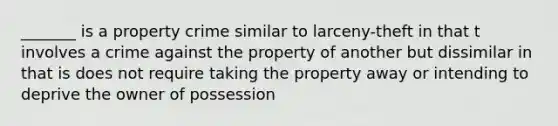 _______ is a property crime similar to larceny-theft in that t involves a crime against the property of another but dissimilar in that is does not require taking the property away or intending to deprive the owner of possession