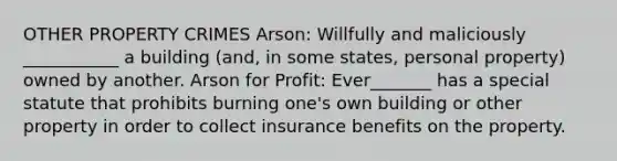 OTHER PROPERTY CRIMES Arson: Willfully and maliciously ___________ a building (and, in some states, personal property) owned by another. Arson for Profit: Ever_______ has a special statute that prohibits burning one's own building or other property in order to collect insurance benefits on the property.