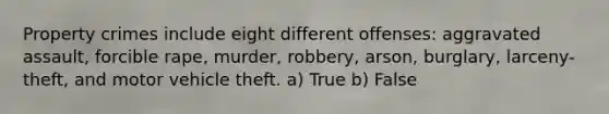 Property crimes include eight different offenses: aggravated assault, forcible rape, murder, robbery, arson, burglary, larceny-theft, and motor vehicle theft. a) True b) False