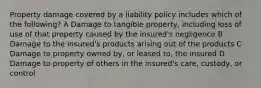 Property damage covered by a liability policy includes which of the following? A Damage to tangible property, including loss of use of that property caused by the insured's negligence B Damage to the insured's products arising out of the products C Damage to property owned by, or leased to, the insured D Damage to property of others in the insured's care, custody, or control