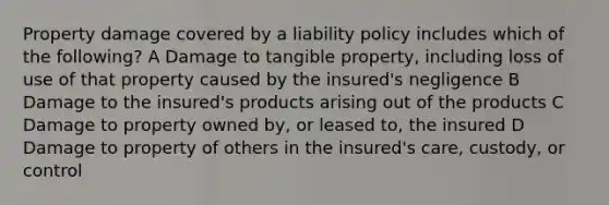 Property damage covered by a liability policy includes which of the following? A Damage to tangible property, including loss of use of that property caused by the insured's negligence B Damage to the insured's products arising out of the products C Damage to property owned by, or leased to, the insured D Damage to property of others in the insured's care, custody, or control