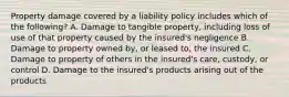 Property damage covered by a liability policy includes which of the following? A. Damage to tangible property, including loss of use of that property caused by the insured's negligence B. Damage to property owned by, or leased to, the insured C. Damage to property of others in the insured's care, custody, or control D. Damage to the insured's products arising out of the products