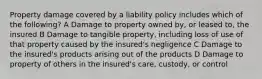 Property damage covered by a liability policy includes which of the following? A Damage to property owned by, or leased to, the insured B Damage to tangible property, including loss of use of that property caused by the insured's negligence C Damage to the insured's products arising out of the products D Damage to property of others in the insured's care, custody, or control