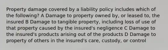 Property damage covered by a liability policy includes which of the following? A Damage to property owned by, or leased to, the insured B Damage to tangible property, including loss of use of that property caused by the insured's negligence C Damage to the insured's products arising out of the products D Damage to property of others in the insured's care, custody, or control