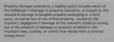 Property damage covered by a liability policy includes which of the following? A Damage to property owned by, or leased to, the insured B Damage to tangible property belonging to a third party, including loss of use of that property, caused by the insured's negligence C Damage to the insured's products arising out of the products D Damage to property of others in the insured's care, custody, or control that results from a criminal wrong Sorry!