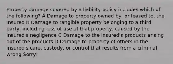 Property damage covered by a liability policy includes which of the following? A Damage to property owned by, or leased to, the insured B Damage to tangible property belonging to a third party, including loss of use of that property, caused by the insured's negligence C Damage to the insured's products arising out of the products D Damage to property of others in the insured's care, custody, or control that results from a criminal wrong Sorry!