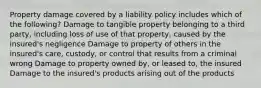 Property damage covered by a liability policy includes which of the following? Damage to tangible property belonging to a third party, including loss of use of that property, caused by the insured's negligence Damage to property of others in the insured's care, custody, or control that results from a criminal wrong Damage to property owned by, or leased to, the insured Damage to the insured's products arising out of the products