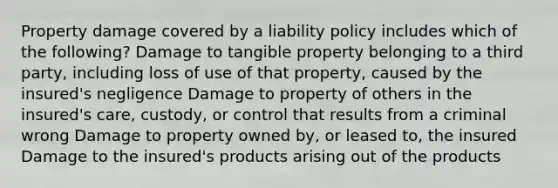 Property damage covered by a liability policy includes which of the following? Damage to tangible property belonging to a third party, including loss of use of that property, caused by the insured's negligence Damage to property of others in the insured's care, custody, or control that results from a criminal wrong Damage to property owned by, or leased to, the insured Damage to the insured's products arising out of the products