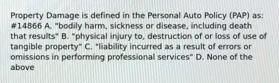 Property Damage is defined in the Personal Auto Policy (PAP) as: #14866 A. "bodily harm, sickness or disease, including death that results" B. "physical injury to, destruction of or loss of use of tangible property" C. "liability incurred as a result of errors or omissions in performing professional services" D. None of the above