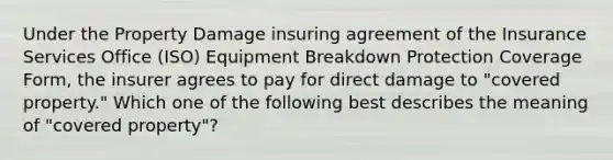 Under the Property Damage insuring agreement of the Insurance Services Office (ISO) Equipment Breakdown Protection Coverage Form, the insurer agrees to pay for direct damage to "covered property." Which one of the following best describes the meaning of "covered property"?