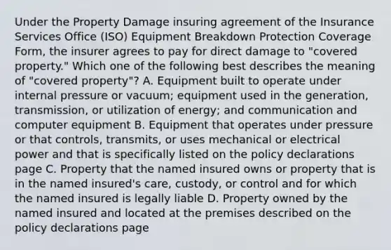 Under the Property Damage insuring agreement of the Insurance Services Office (ISO) Equipment Breakdown Protection Coverage Form, the insurer agrees to pay for direct damage to "covered property." Which one of the following best describes the meaning of "covered property"? A. Equipment built to operate under internal pressure or vacuum; equipment used in the generation, transmission, or utilization of energy; and communication and computer equipment B. Equipment that operates under pressure or that controls, transmits, or uses mechanical or electrical power and that is specifically listed on the policy declarations page C. Property that the named insured owns or property that is in the named insured's care, custody, or control and for which the named insured is legally liable D. Property owned by the named insured and located at the premises described on the policy declarations page