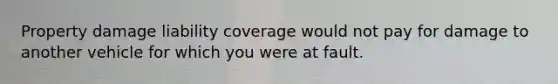 Property damage liability coverage would not pay for damage to another vehicle for which you were at fault.