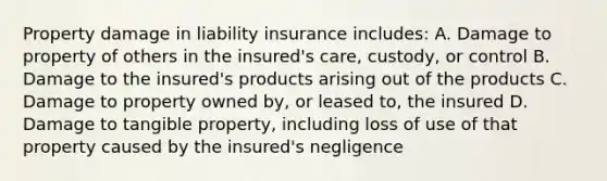 Property damage in liability insurance includes: A. Damage to property of others in the insured's care, custody, or control B. Damage to the insured's products arising out of the products C. Damage to property owned by, or leased to, the insured D. Damage to tangible property, including loss of use of that property caused by the insured's negligence