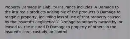 Property Damage in Liability Insurance includes: A Damage to the insured's products arising out of the products B Damage to tangible property, including loss of use of that property caused by the insured's negligence C Damage to property owned by, or leased to, the insured D Damage to property of others in the insured's care, custody, or control