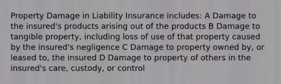 Property Damage in Liability Insurance includes: A Damage to the insured's products arising out of the products B Damage to tangible property, including loss of use of that property caused by the insured's negligence C Damage to property owned by, or leased to, the insured D Damage to property of others in the insured's care, custody, or control