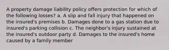 A property damage liability policy offers protection for which of the following losses? a. A slip and fall injury that happened on the insured's premises b. Damages done to a gas station due to insured's parking collision c. The neighbor's injury sustained at the insured's outdoor party d. Damages to the insured's home caused by a family member