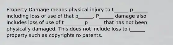 Property Damage means physical injury to t______ p______ including loss of use of that p______. P______ damage also includes loss of use of t________ p______ that has not been physically damaged. This does not include loss to i______ property such as copyrights ro patents.