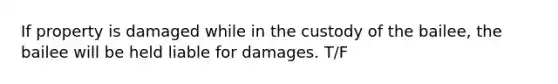 If property is damaged while in the custody of the bailee, the bailee will be held liable for damages. T/F