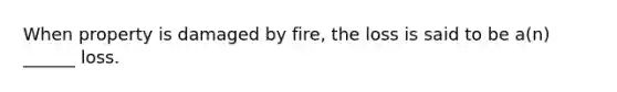 When property is damaged by fire, the loss is said to be a(n) ______ loss.