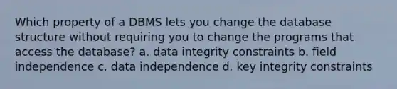 Which property of a DBMS lets you change the database structure without requiring you to change the programs that access the database? a. data integrity constraints b. field independence c. data independence d. key integrity constraints