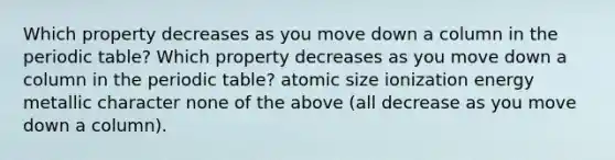 Which property decreases as you move down a column in the periodic table? Which property decreases as you move down a column in the periodic table? atomic size ionization energy metallic character none of the above (all decrease as you move down a column).