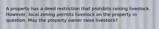 A property has a deed restriction that prohibits raising livestock. However, local zoning permits livestock on the property in question. May the property owner raise livestock?