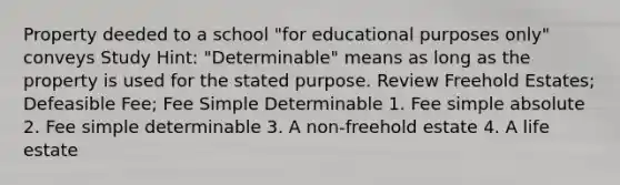 Property deeded to a school "for educational purposes only" conveys Study Hint: "Determinable" means as long as the property is used for the stated purpose. Review Freehold Estates; Defeasible Fee; Fee Simple Determinable 1. Fee simple absolute 2. Fee simple determinable 3. A non-freehold estate 4. A life estate