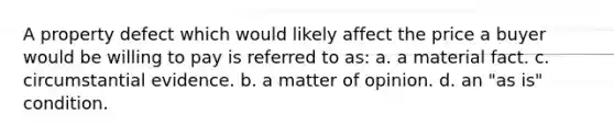 A property defect which would likely affect the price a buyer would be willing to pay is referred to as: a. a material fact. c. circumstantial evidence. b. a matter of opinion. d. an "as is" condition.