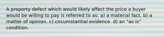 A property defect which would likely affect the price a buyer would be willing to pay is referred to as: a) a material fact. b) a matter of opinion. c) circumstantial evidence. d) an "as is" condition.