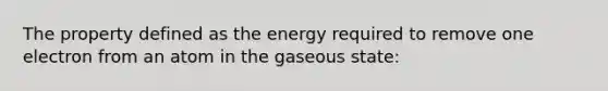 The property defined as the energy required to remove one electron from an atom in the gaseous state: