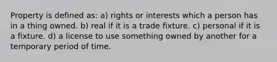 Property is defined as: a) rights or interests which a person has in a thing owned. b) real if it is a trade fixture. c) personal if it is a fixture. d) a license to use something owned by another for a temporary period of time.