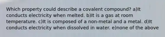 Which property could describe a covalent compound? a)It conducts electricity when melted. b)It is a gas at room temperature. c)It is composed of a non-metal and a metal. d)It conducts electricity when dissolved in water. e)none of the above