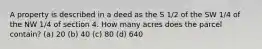 A property is described in a deed as the S 1/2 of the SW 1/4 of the NW 1/4 of section 4. How many acres does the parcel contain? (a) 20 (b) 40 (c) 80 (d) 640