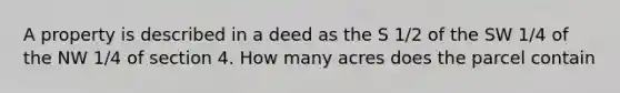 A property is described in a deed as the S 1/2 of the SW 1/4 of the NW 1/4 of section 4. How many acres does the parcel contain