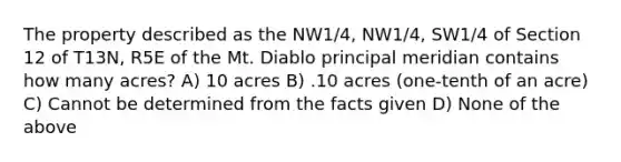 The property described as the NW1/4, NW1/4, SW1/4 of Section 12 of T13N, R5E of the Mt. Diablo principal meridian contains how many acres? A) 10 acres B) .10 acres (one-tenth of an acre) C) Cannot be determined from the facts given D) None of the above