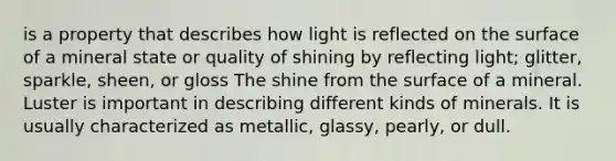 is a property that describes how light is reflected on the surface of a mineral state or quality of shining by reflecting light; glitter, sparkle, sheen, or gloss The shine from the surface of a mineral. Luster is important in describing different kinds of minerals. It is usually characterized as metallic, glassy, pearly, or dull.