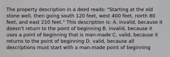 The property description in a deed reads: "Starting at the old stone well, then going south 120 feet, west 400 feet, north 80 feet, and east 210 feet." This description is: A. invalid, because it doesn't return to the point of beginning B. invalid, because it uses a point of beginning that is man-made C. valid, because it returns to the point of beginning D. valid, because all descriptions must start with a man-made point of beginning