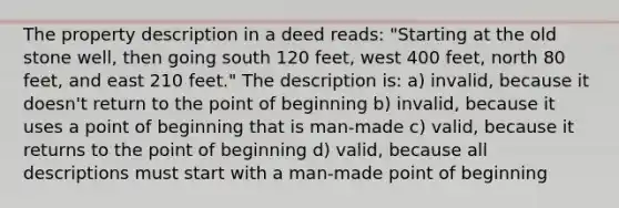 The property description in a deed reads: "Starting at the old stone well, then going south 120 feet, west 400 feet, north 80 feet, and east 210 feet." The description is: a) invalid, because it doesn't return to the point of beginning b) invalid, because it uses a point of beginning that is man-made c) valid, because it returns to the point of beginning d) valid, because all descriptions must start with a man-made point of beginning