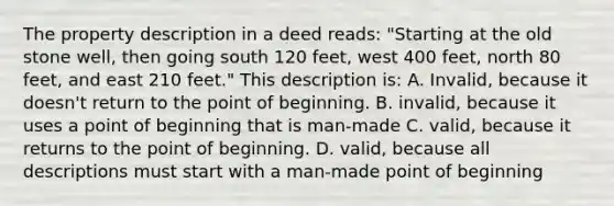 The property description in a deed reads: "Starting at the old stone well, then going south 120 feet, west 400 feet, north 80 feet, and east 210 feet." This description is: A. Invalid, because it doesn't return to the point of beginning. B. invalid, because it uses a point of beginning that is man-made C. valid, because it returns to the point of beginning. D. valid, because all descriptions must start with a man-made point of beginning