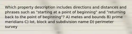 Which property description includes directions and distances and phrases such as "starting at a point of beginning" and "returning back to the point of beginning"? A) metes and bounds B) prime meridians C) lot, block and subdivision name D) perimeter survey