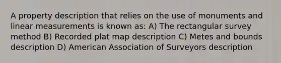 A property description that relies on the use of monuments and linear measurements is known as: A) The rectangular survey method B) Recorded plat map description C) Metes and bounds description D) American Association of Surveyors description