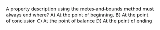 A property description using the metes-and-bounds method must always end where? A) At the point of beginning. B) At the point of conclusion C) At the point of balance D) At the point of ending